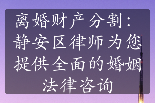 离婚财产分割：静安区律师为您提供全面的婚姻法律咨询