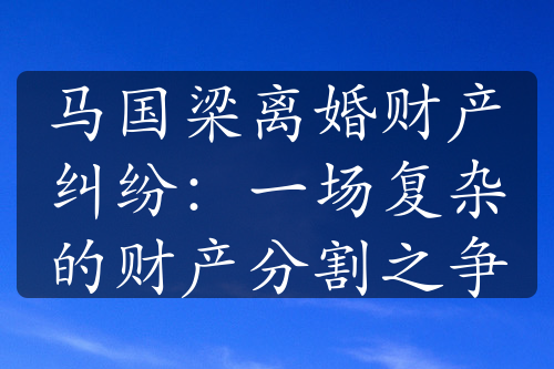 马国梁离婚财产纠纷：一场复杂的财产分割之争