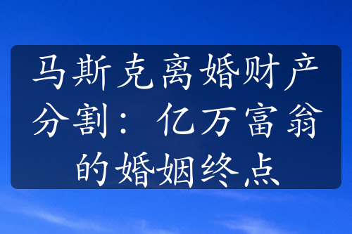 马斯克离婚财产分割：亿万富翁的婚姻终点