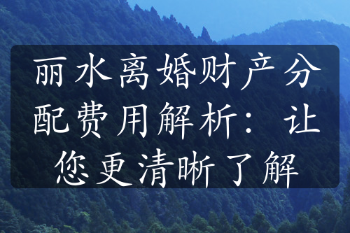 丽水离婚财产分配费用解析：让您更清晰了解