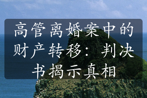 高管离婚案中的财产转移：判决书揭示真相