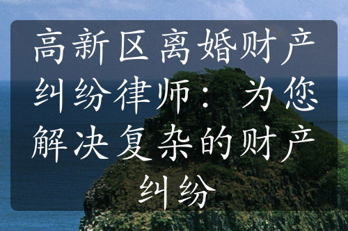 高新区离婚财产纠纷律师：为您解决复杂的财产纠纷