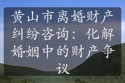 黄山市离婚财产纠纷咨询：化解婚姻中的财产争议