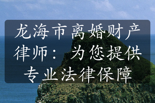 龙海市离婚财产律师：为您提供专业法律保障