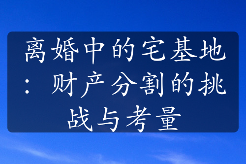 离婚中的宅基地：财产分割的挑战与考量