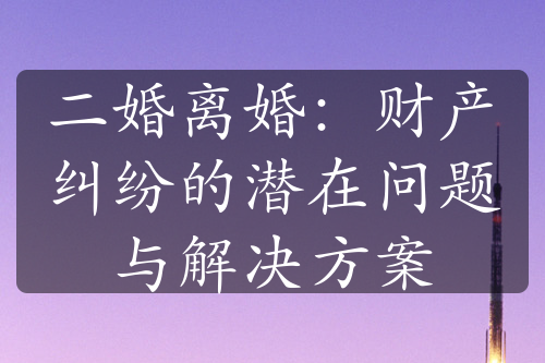 二婚离婚：财产纠纷的潜在问题与解决方案