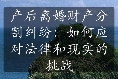 产后离婚财产分割纠纷：如何应对法律和现实的挑战