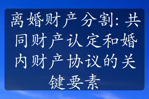 离婚财产分割: 共同财产认定和婚内财产协议的关键要素