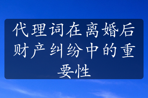 代理词在离婚后财产纠纷中的重要性