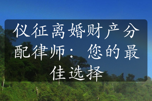 仪征离婚财产分配律师：您的最佳选择