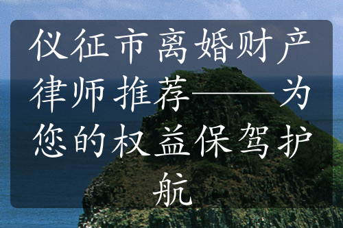 仪征市离婚财产律师推荐——为您的权益保驾护航