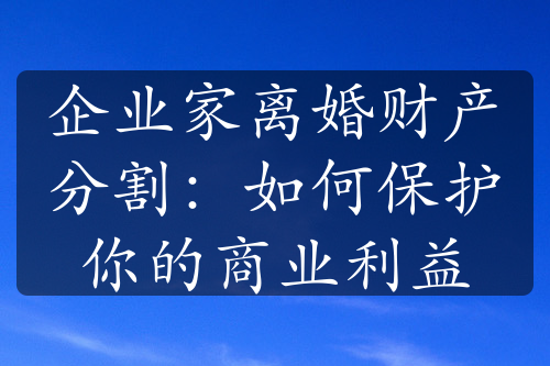 企业家离婚财产分割：如何保护你的商业利益