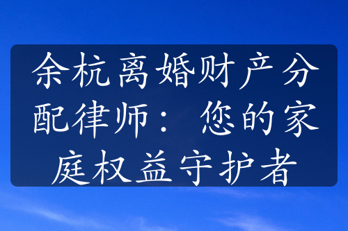 余杭离婚财产分配律师：您的家庭权益守护者