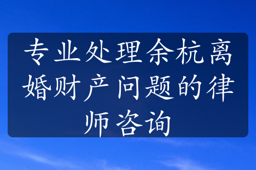 专业处理余杭离婚财产问题的律师咨询