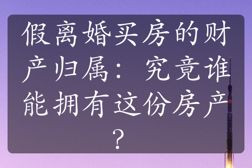 假离婚买房的财产归属：究竟谁能拥有这份房产？