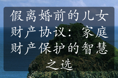 假离婚前的儿女财产协议：家庭财产保护的智慧之选