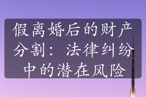 假离婚后的财产分割：法律纠纷中的潜在风险