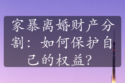 家暴离婚财产分割：如何保护自己的权益？