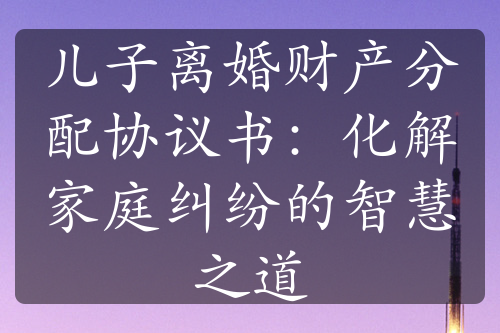 儿子离婚财产分配协议书：化解家庭纠纷的智慧之道