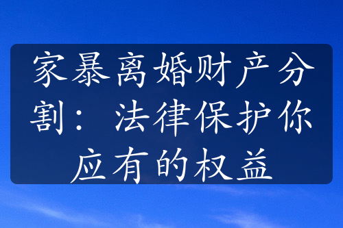 家暴离婚财产分割：法律保护你应有的权益