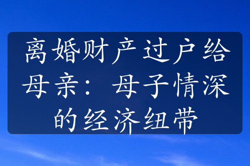 离婚财产过户给母亲：母子情深的经济纽带