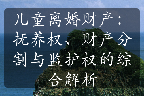 儿童离婚财产：抚养权、财产分割与监护权的综合解析