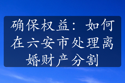 确保权益：如何在六安市处理离婚财产分割