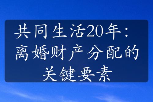 共同生活20年：离婚财产分配的关键要素