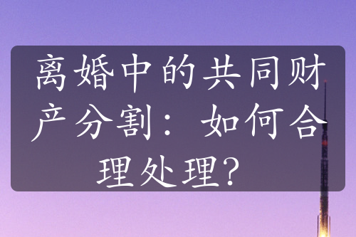 离婚中的共同财产分割：如何合理处理？