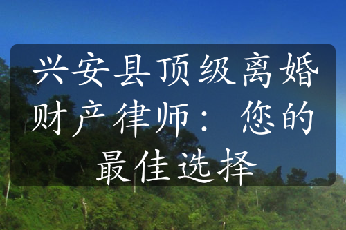 兴安县顶级离婚财产律师：您的最佳选择