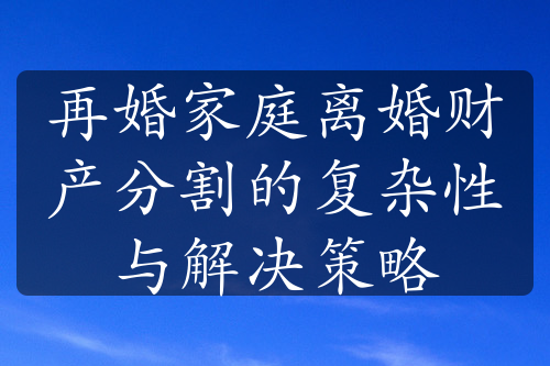 再婚家庭离婚财产分割的复杂性与解决策略