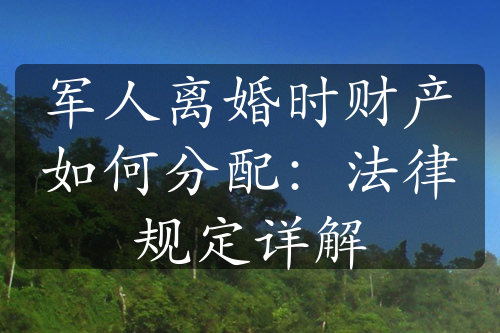 军人离婚时财产如何分配：法律规定详解