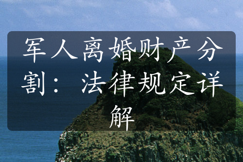 军人离婚财产分割：法律规定详解