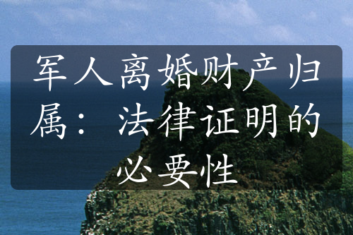 军人离婚财产归属：法律证明的必要性