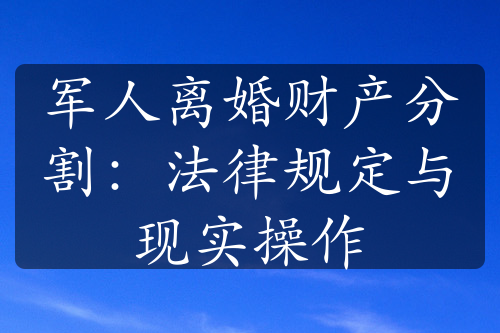 军人离婚财产分割：法律规定与现实操作