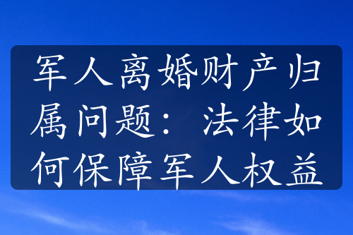 军人离婚财产归属问题：法律如何保障军人权益