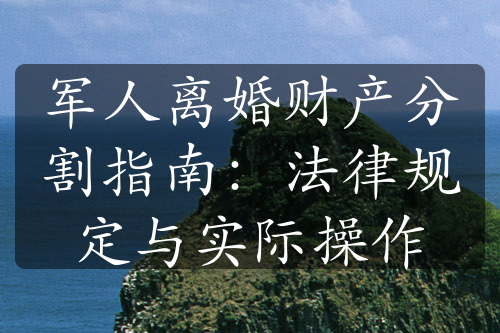 军人离婚财产分割指南：法律规定与实际操作