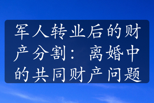 军人转业后的财产分割：离婚中的共同财产问题