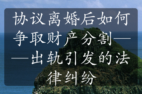 协议离婚后如何争取财产分割——出轨引发的法律纠纷