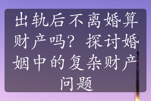 出轨后不离婚算财产吗？探讨婚姻中的复杂财产问题