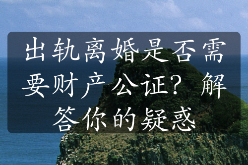 出轨离婚是否需要财产公证？解答你的疑惑