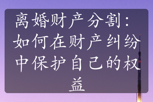 离婚财产分割：如何在财产纠纷中保护自己的权益