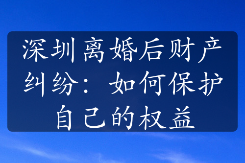 深圳离婚后财产纠纷：如何保护自己的权益