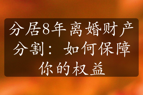 分居8年离婚财产分割：如何保障你的权益