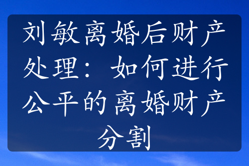 刘敏离婚后财产处理：如何进行公平的离婚财产分割