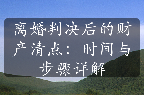 离婚判决后的财产清点：时间与步骤详解