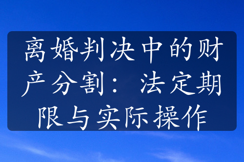 离婚判决中的财产分割：法定期限与实际操作