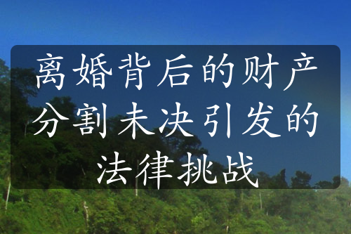 离婚背后的财产分割未决引发的法律挑战