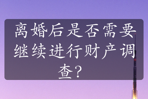 离婚后是否需要继续进行财产调查？