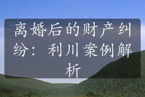 离婚后的财产纠纷：利川案例解析